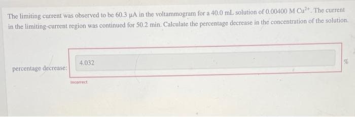 The limiting current was observed to be 60.3 μA in the voltammogram for a 40.0 ml solution of 0.00400 M Cu²+. The current
in the limiting-current region was continued for 50.2 min. Calculate the percentage decrease in the concentration of the solution.
4,032
percentage decrease:
Incorrect