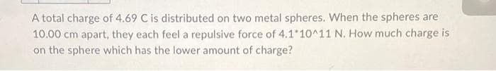 A total charge of 4.69 C is distributed on two metal spheres. When the spheres are
10.00 cm apart, they each feel a repulsive force of 4.1*10^11 N. How much charge is
on the sphere which has the lower amount of charge?