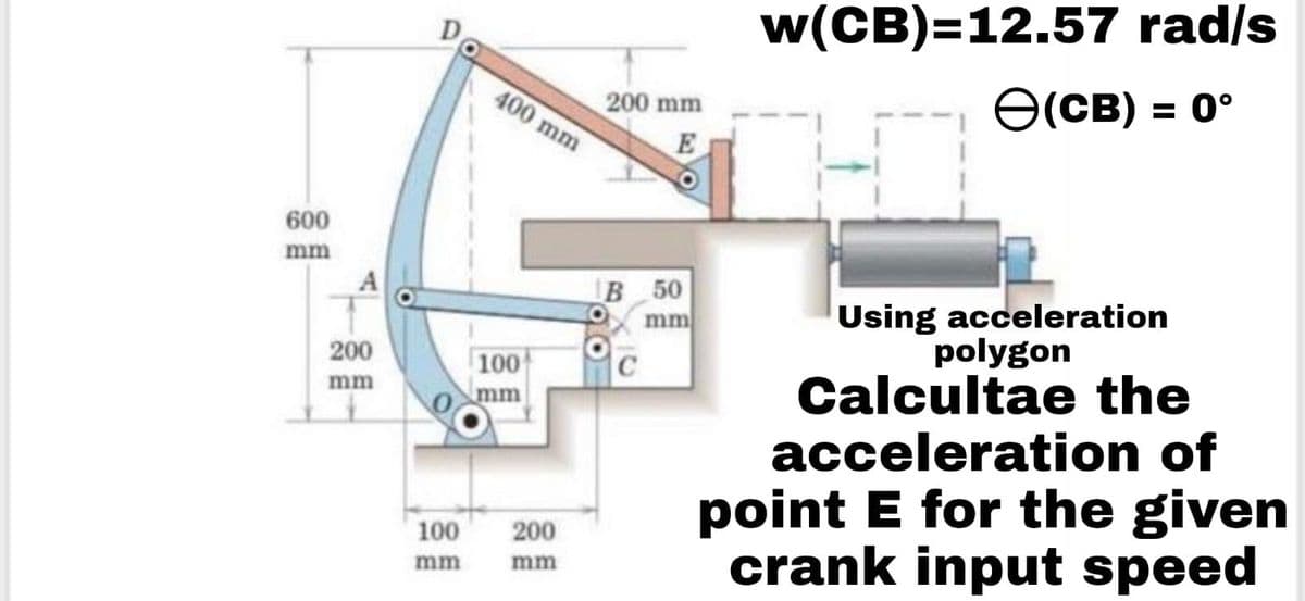 600
mm
200
mm
D
100
mm
400 mm
100
mm
200
mm
w(CB)=12.57 rad/s
(CB) = 0°
Using acceleration
polygon
Calcultae the
acceleration of
point E for the given
crank input speed
200 mm
E
B 50
mm
