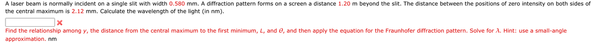 A laser beam is normally incident on a single slit with width 0.580 mm. A diffraction pattern forms on a screen a distance 1.20 m beyond the slit. The distance between the positions of zero intensity on both sides of
the central maximum is 2.12 mm. Calculate the wavelength of the light (in nm).
X
Find the relationship among y, the distance from the central maximum to the first minimum, L, and 0, and then apply the equation for the Fraunhofer diffraction pattern. Solve for A. Hint: use a small-angle
approximation. nm