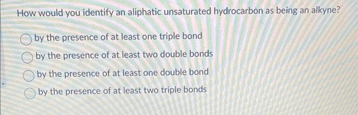 How would you identify an aliphatic unsaturated hydrocarbon as being an alkyne?
by the presence of at least one triple bond
by the presence of at least two double bonds
by the presence of at least one double bond
by the presence of at least two triple bonds