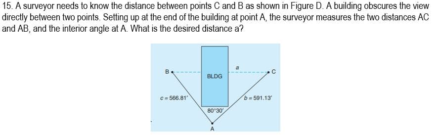 15. A surveyor needs to know the distance between points C and B as shown in Figure D. A building obscures the view
directly between two points. Setting up at the end of the building at point A, the surveyor measures the two distances AC
and AB, and the interior angle at A. What is the desired distance a?
B
C=566.81'
BLDG
80°30′
A
b=591.13
C