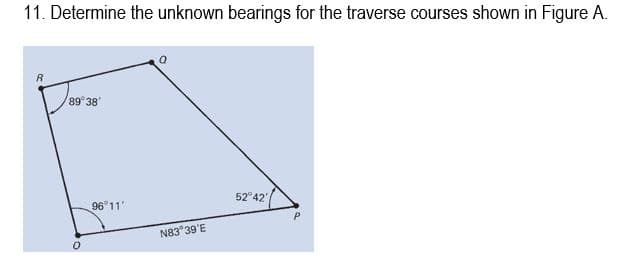 11. Determine the unknown bearings for the traverse courses shown in Figure A.
89°38'
0
96 11'
N83 39'E
52°42',
P