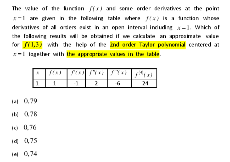 The value of the function f(x) and some order derivatives at the point
x=1 are given in the following table where f(x) is a function whose
derivatives of all orders exist in an open interval including x=1. Which of
the following results will be obtained if we calculate an approximate value
for f(1,3) with the help of the 2nd order Taylor polynomial centered at
x=1 together with the appropriate values in the table.
f(x) | f'(x)| f"(x) | f"(x) | f(4)(x)
1
1
-1
2
-6
24
(a) 0,79
(b) 0,78
(c) 0,76
(d) 0,75
(e) 0,74
