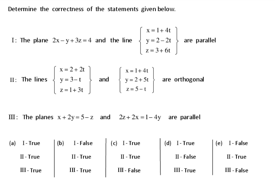 Determine the correctness of the statements given below.
x = 1+4t
y = 2– 2t
z = 3+ 6t
I: The plane 2x - y+3z = 4 and the line
are parallel
X = 2+ 2t
X = 1+4t
y = 2+ 5t
z = 5 -t
II: The lines
y = 3- t
and
are orthogonal
z =1+3t
III: The planes x+2y= 5- z and
2z+ 2x = 1– 4y are parallel
(a) I- True
(b)
I- False
(c) I- True
(d) I-True
(e) I- False
II - True
II - True
II - True
II - False
II - True
III - True
III - True
III - False
III- True
III - False
