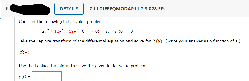 6.
DETAILS
ZILLDIFFEQMODAP11 7.3.028.EP.
Consider the following initial-value problem.
2y" + 12y' + 19y = 0, y(0) = 2,
y'(0) = 0
Take the Laplace transform of the differential equation and solve for L{y}. (Write your answer as a function of s.)
L{y} =
Use the Laplace transform to solve the given initial-value problem.
y(t) =

