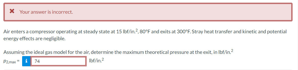 X Your answer is incorrect.
Air enters a compressor operating at steady state at 15 lbf/in.2, 80°F and exits at 300°F. Stray heat transfer and kinetic and potential
energy effects are negligible.
Assuming the ideal gas model for the air, determine the maximum theoretical pressure at the exit, in Ibf/in.?
P2,max =
i
74
Ibf/in.2
