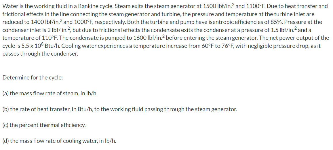 Water is the working fluid in a Rankine cycle. Steam exits the steam generator at 1500 lbf/in.? and 1100°F. Due to heat transfer and
frictional effects in the line connecting the steam generator and turbine, the pressure and temperature at the turbine inlet are
reduced to 1400 Ibf/in.? and 1000°F, respectively. Both the turbine and pump have isentropic efficiencies of 85%. Pressure at the
condenser inlet is 2 Ibf/ in.?, but due to frictional effects the condensate exits the condenser at a pressure of 1.5 lbf/in.? and a
temperature of 110°F. The condensate is pumped to 1600 lbf/in.² before entering the steam generator. The net power output of the
cycle is 5.5 x 10³ Btu/h. Cooling water experiences a temperature increase from 60°F to 76°F, with negligible pressure drop, as it
passes through the condenser.
Determine for the cycle:
(a) the mass flow rate of steam, in Ib/h.
(b) the rate of heat transfer, in Btu/h, to the working fluid passing through the steam generator.
(c) the percent thermal efficiency.
(d) the mass flow rate of cooling water, in Ib/h.

