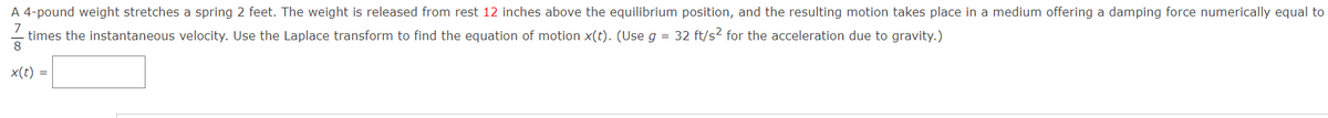 A 4-pound weight stretches a spring 2 feet. The weight is released from rest 12 inches above the equilibrium position, and the resulting motion takes place in a medium offering a damping force numerically equal to
7
times the instantaneous velocity. Use the Laplace transform to find the equation of motion x(t). (Use g = 32 ft/s2 for the acceleration due to gravity.)
8
x(t) =
