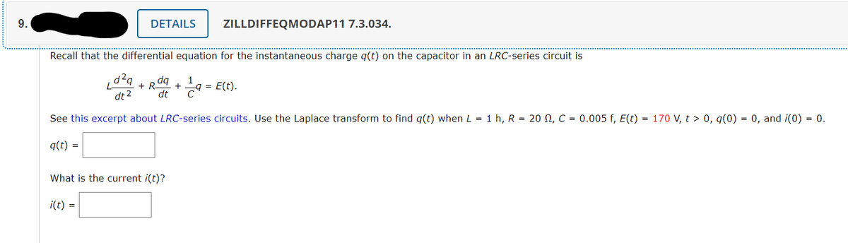 9.
DETAILS
ZILLDIFFEQMODAP11 7.3.034.
Recall that the differential equation for the instantaneous charge q(t) on the capacitor in an LRC-series circuit is
dq
+ R-
dt 2
dE * 9 = E(t).
See this excerpt about LRC-series circuits. Use the Laplace transform to find g(t) when L = 1 h, R = 20 N, C = 0.005 f, E(t) = 170 V, t > 0, g(0) = 0, and i(0) = 0.
q(t) =
What is the current i(t)?
i(t) =
