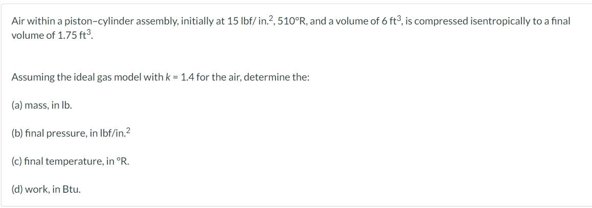 Air within a piston-cylinder assembly, initially at 15 Ibf/in.?, 510°R, and a volume of 6 ft°, is compressed isentropically to a final
volume of 1.75 ft³.
Assuming the ideal gas model with k = 1.4 for the air, determine the:
(a) mass, in Ib.
(b) final pressure, in Ibf/in.2
(c) final temperature, in °R.
(d) work, in Btu.
