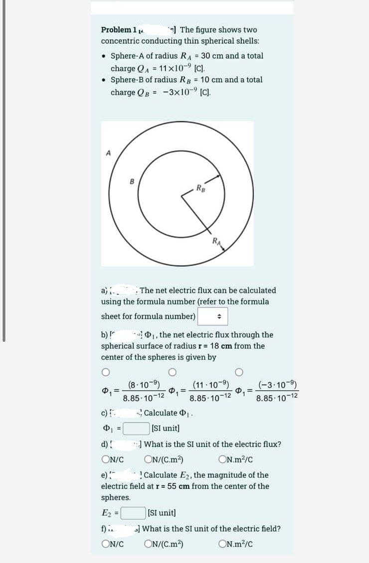 Problem 1₁4
The figure shows two
concentric conducting thin spherical shells:
.
Sphere-A of radius R₁ = 30 cm and a total
charge QA = 11x10-9 [c].
• Sphere-B of radius RB = 10 cm and a total
charge QB-3x10-⁹ [C].
A
a) ... The net electric flux can be calculated
using the formula number (refer to the formula
sheet for formula number)
+
b) !
D₁, the net electric flux through the
spherical surface of radius r = 18 cm from the
center of the spheres is given by
Φ, Ξ
c) [.
(8-10-⁹)
8.85-10-12
RB
d) !
ON/C
(11 10⁹)
8.85-10-12
₁.
$₁ =
- Calculate
[SI unit]
What is the SI unit of the electric flux?
ON/(C.m²)
ON.m²/C
e)!
Calculate E₂, the magnitude of the
electric field at r = 55 cm from the center of the
spheres.
E₂ =
f)..
ON/C
(-3.10-⁹)
8.85-10-12
[SI unit]
What is the SI unit of the electric field?
ON/(C.m²)
ON.m²/C