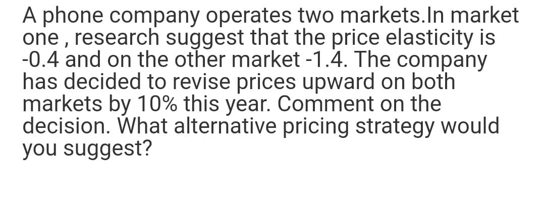 A phone company operates two markets. In market
one, research suggest that the price elasticity is
-0.4 and on the other market -1.4. The company
has decided to revise prices upward on both
markets by 10% this year. Comment on the
decision. What alternative pricing strategy would
you suggest?