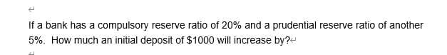 4
If a bank has a compulsory reserve ratio of 20% and a prudential reserve ratio of another
5%. How much an initial deposit of $1000 will increase by?