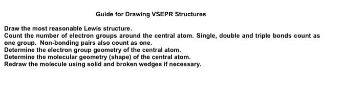 Guide for Drawing VSEPR Structures
Draw the most reasonable Lewis structure.
Count the number of electron groups around the central atom. Single, double and triple bonds count as
one group. Non-bonding pairs also count as one.
Determine the electron group geometry of the central atom.
Determine the molecular geometry (shape) of the central atom.
Redraw the molecule using solid and broken wedges if necessary.
