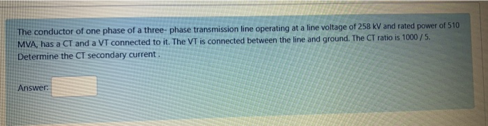 The conductor of one phase of a three- phase transmission line operating at a line voltage of 258 kV and rated power of 510
MVA, has a CT and a VT connected to it. The VT is connected between the line and ground. The CT ratio is 1000 /5.
Determine the CT secondary current.
Answer.
