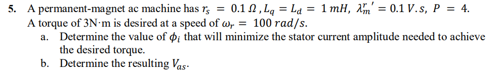 5. A permanent-magnet ac machine has r, =
A torque of 3N·m is desired at a speed of wr = 100 rad/s.
a. Determine the value of øi that will minimize the stator current amplitude needed to achieve
the desired torque.
b. Determine the resulting Vas.
0.1 2, Lq = Ld = 1 mH, Am' = 0.1 V. s, P = 4.
%3D

