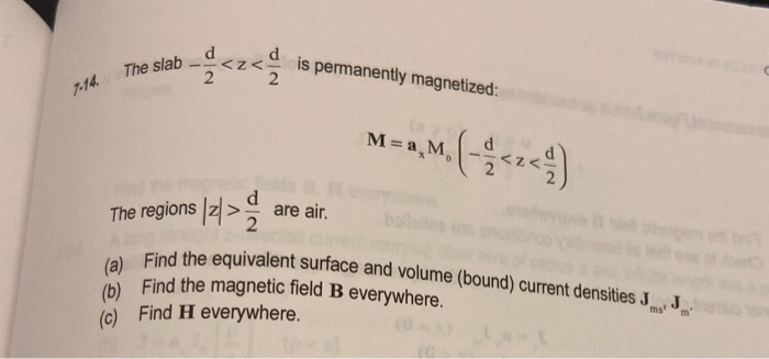 (a) Find the equivalent surface and volume (bound) current densities J
is permanently magnetized:
The slab
7-14
M =a M,
The regions z> are air.
or bn
b Find the magnetic field B everywhere.
(c) Find H everywhere.
J
m'
ms'
(0
