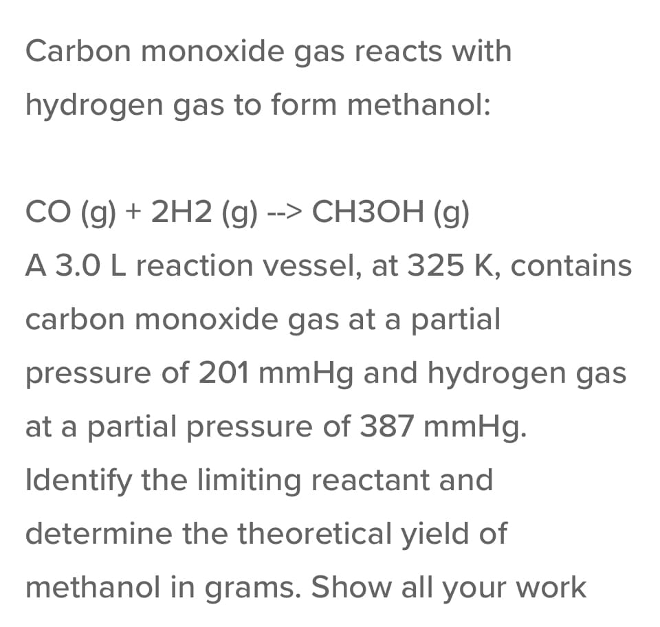 Carbon monoxide gas reacts with
hydrogen gas to form methanol:
CO (g) + 2H2 (g) --> CH3OH (g)
A 3.0 L reaction vessel, at 325 K, contains
carbon monoxide gas at a partial
pressure of 201 mmHg and hydrogen gas
at a partial pressure of 387 mmHg.
Identify the limiting reactant and
determine the theoretical yield of
methanol in grams. Show all your work
