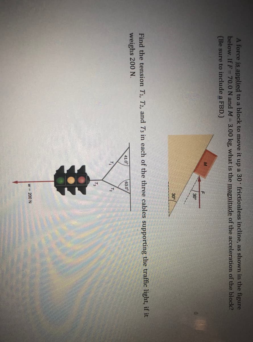 A force is applied to a block to move it up a 30 frictionless incline, as shown in the figure
below. If F =70.0 N and M = 3.00 kg, what is the magnitude of the acceleration of the block?
(Be sure to include a FBD.)
30°
30
Find the tension T1, T2, and T3 in each of the three cables supporting the traffic light, if it
weighs 200 N.
41.0°
63.0
T1
T2
T3
W = 200 N
