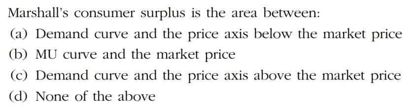 Marshall's consumer surplus is the area between:
(a) Demand curve and the price axis below the market price
(b) MU curve and the market price
(c) Demand curve and the price axis above the market price
(d) None of the above
