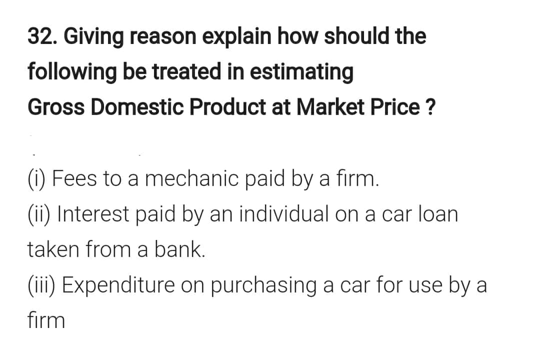32. Giving reason explain how should the
following be treated in estimating
Gross Domestic Product at Market Price ?
(i) Fees to a mechanic paid by a firm.
(ii) Interest paid by an individual on a car loan
taken from a bank.
(iii) Expenditure on purchasing a car for use by a
firm
