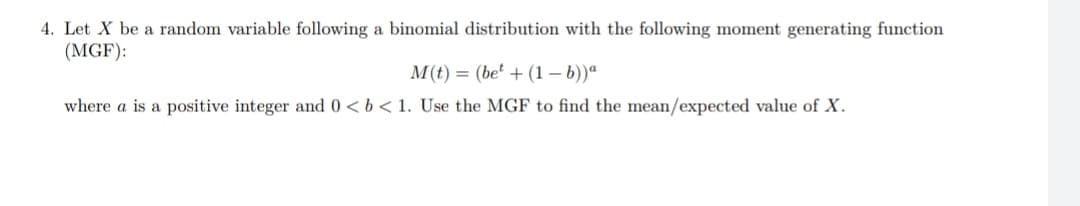 4. Let X be a random variable following a binomial distribution with the following moment generating function
(MGF):
M(t) = (be' + (1 – b))ª
where a is a positive integer and 0 <b < 1. Use the MGF to find the mean/expected value of X.
