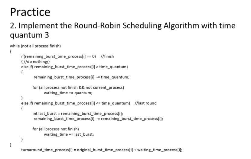 Practice
2. Implement the Round-Robin Scheduling Algorithm with time
quantum 3
while (not all process finish)
{
if(remaining_burst_time_process[i] == 0) //finish
{ //do nothing;}
else if( remaining_burst_time_process[i]>
time_quantum)
{
remaining_burst_time_process[i]
= time_quantum;
for (all process not finish & & not current_process)
waiting time += quantum;
}
else if( remaining_burst_time_process[i] <= time_quantum) //last round
{
int last_burst = remaining_burst_time_process[i];
remaining_burst_time_process[i] = remaining_burst_time_process[i];
for (all process not finish)
waiting time += last_burst;
}
}
turnaround_time_process[i] = original_burst_time_process[i] + waiting_time_process[i];