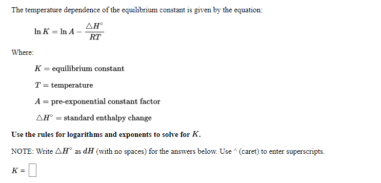 The temperature dependence of the equilibrium constant is given by the equation:
ΔΗ
In K = In A -
RT
Where:
K = equilibrium constant
T = temperature
A = pre-exponential constant factor
AH° = standard enthalpy change
Use the rules for logarithms and exponents to solve for K.
NOTE: Write AH° as dH (with no spaces) for the answers below. Use ^ (caret) to enter superscripts.
K =

