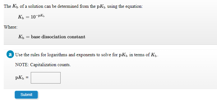 The Kp of a solution can be determined from the pKp using the equation:
K, = 10-PK,
Where:
K = base dissociation constant
a Use the rules for logarithms and exponents to solve for pKp in terms of Kp.
NOTE: Capitalization counts.
pKp
Submit
