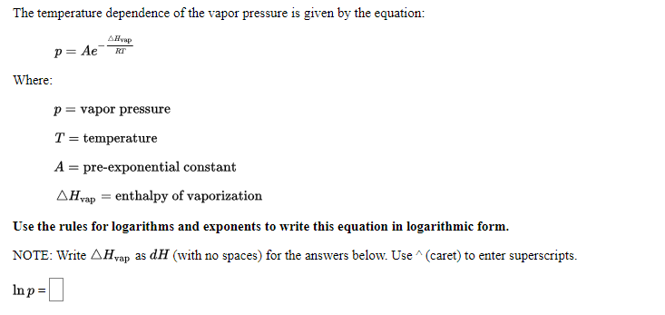 The temperature dependence of the vapor pressure is given by the equation:
AHvap
p= Ae
RT
Where:
p = vapor pressure
T = temperature
A = pre-exponential constant
AHvap = enthalpy of vaporization
Use the rules for logarithms and exponents to write this equation in logarithmic form.
NOTE: Write AHvap as dH (with no spaces) for the answers below. Use ^ (caret) to enter superscripts.
Inp=
-미
