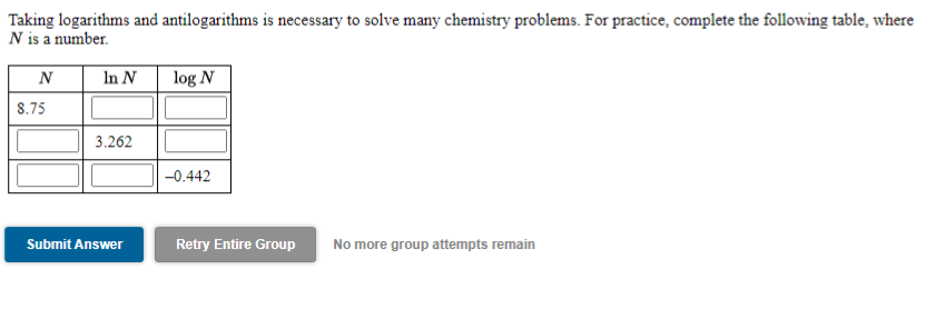 Taking logarithms and antilogarithms is necessary to solve many chemistry problems. For practice, complete the following table, where
N is a number.
N
In N
log N
8.75
3.262
-0.442
Submit Answer
Retry Entire Group
No more group attempts remain
