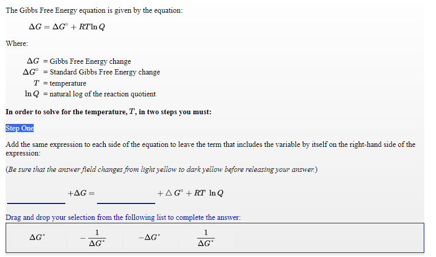 The Gibbs Free Energy equation is given by the equation:
AG = AG° + RTln Q
Where:
AG = Gibbs Free Energy change
AG° = Standard Gibbs Free Energy change
T = temperature
In Q = natural log of the reaction quotient
In order to solve for the temperature, T, in two steps you must:
Step One
Add the same expression to each side of the equation to leave the term that includes the variable by itself on the right-hand side of the
expression:
(Be sure that the answer field changes from light yellow to dark yellow before releasing your answer.)
+AG =
+AG° + RT In Q
Drag and drop your selection from the following list to complete the answer:
1
1
AG
-AG
AG°
AG
