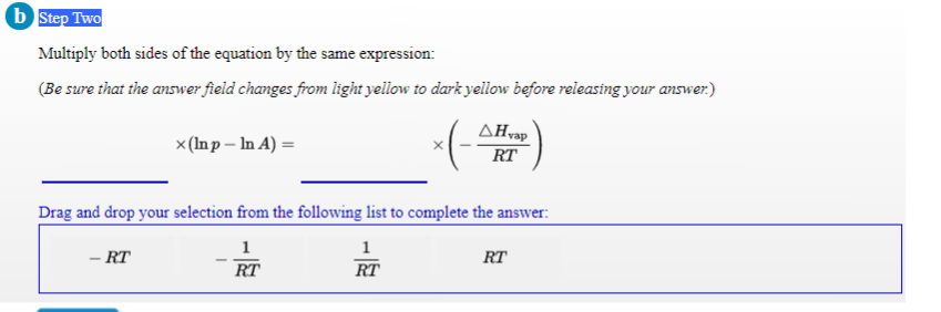 b Step Two
Multiply both sides of the equation by the same expression:
(Be sure that the answer field changes from light yellow to dark yellow before releasing your answer.)
AHvap
x (Inp – In A) =
RT
Drag and drop your selection from the following list to complete the answer:
1
1
- RT
RT
RT
RT
