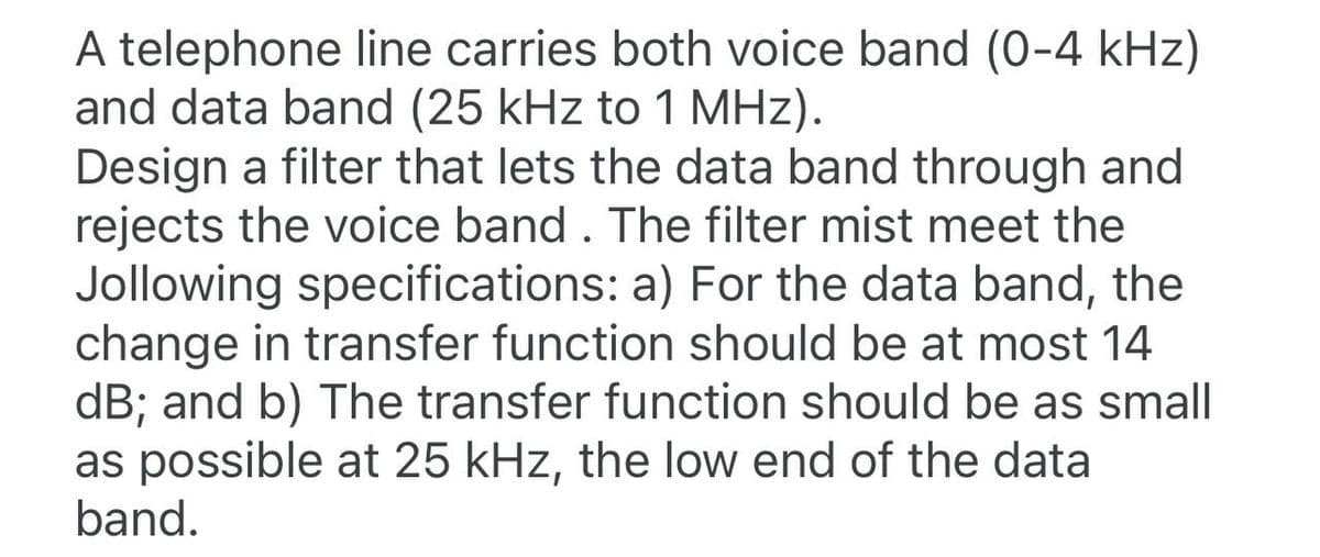 A telephone line carries both voice band (0-4 kHz)
and data band (25 kHz to 1 MHz).
Design a filter that lets the data band through and
rejects the voice band. The filter mist meet the
Jollowing specifications: a) For the data band, the
change in transfer function should be at most 14
dB; and b) The transfer function should be as small
as possible at 25 kHz, the low end of the data
band.