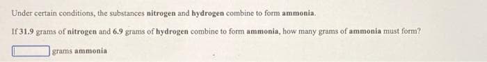 Under certain conditions, the substances nitrogen and hydrogen combine to form ammonia.
If 31.9 grams of nitrogen and 6.9 grams of hydrogen combine to form ammonia, how many grams of ammonia must form?
grams ammonia
