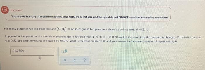 Incorrect
Your answer is wrong. In addition to checking your math, check that you used the right data and DID NOT round any intermediate calculations.
For many purposes we can treat propane (C,H,) as an ideal gas at temperatures above its boling pornt of -42. "c,
Suppose the temperature of a sample of propane gas is lowered from 24.0 °C to -14.0 C, and at the same time the pressure is changed. If the initial pressure
was 0.52 kPa and the volume increased by 55.0%, what is the final pressure? Round your answer to the correct number of significant digits.
0.82 kPa
