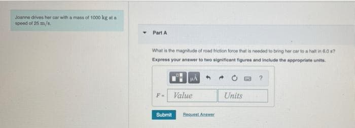 Joanne drives her car with a mass of 1000 kg at a
speed of 25 m/s.
Part A
What is the magnitude of road friction force that is needed to bring her car to a halt in 6.0 s?
Express your answer to two significant figures and include the appropriate units.
Value
Units
F-
Submit
Reguent Answer
