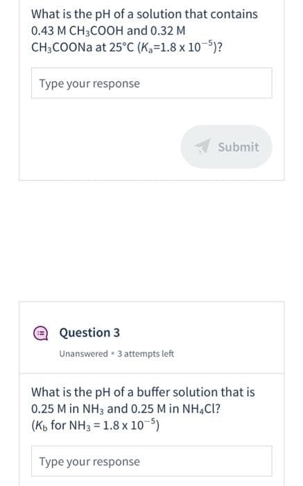 What is the pH of a solution that contains
0.43 M CH3COOH and 0.32 M
CH;COONa at 25°C (Ka=1.8 x 10)?
Type your response
Submit
Question 3
Unanswered • 3 attempts left
What is the pH of a buffer solution that is
0.25 M in NH3 and 0.25 M in NH4CI?
(Kb for NH3 = 1.8 x 10-5)
Type your response
