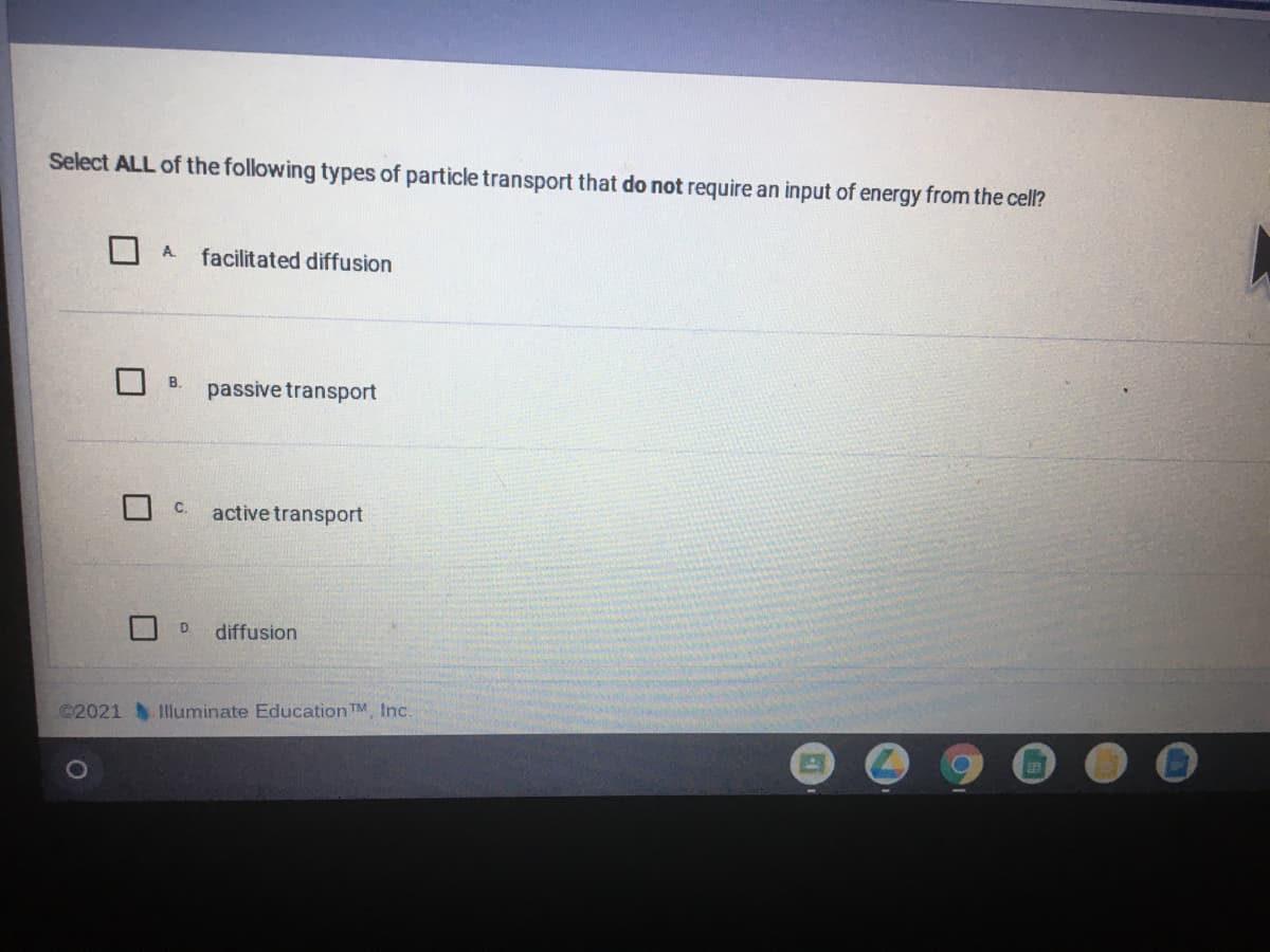 Select ALL of the following types of particle transport that do not require an input of energy from the cell?
A.
facilitated diffusion
B.
passive transport
C.
active transport
D
diffusion
©2021 Iluminate Education TM, Inc.
