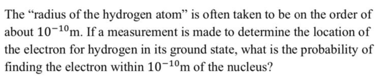 The "radius of the hydrogen atom" is often taken to be on the order of
about 10-10m. If a measurement is made to determine the location of
the electron for hydrogen in its ground state, what is the probability of
finding the electron within 10-10m of the nucleus?
