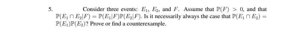 5.
Consider three events: E1, E2, and F. Assume that P(F) > 0, and that
P(E, n E2|F) = P(E|F)P(E2|F). Is it necessarily always the case that P(E, n E2) =
P(E1)P(E2)? Prove or find a counterexample.
