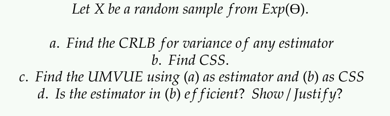 Let X be a random sample from Exp(O).
a. Find the CRLB for variance of any estimator
b. Find CSS.
c. Find the UMVUE using (a) as estimator and (b) as CSS
d. Is the estimator in (b) efficient? Show/ Justify?
