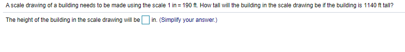 A scale drawing of a building needs to be made using the scale 1 in = 190 ft. How tall will the building in the scale drawing be if the building is 1140 ft tall?
The height of the building in the scale drawing will be in. (Simplify your answer.)
