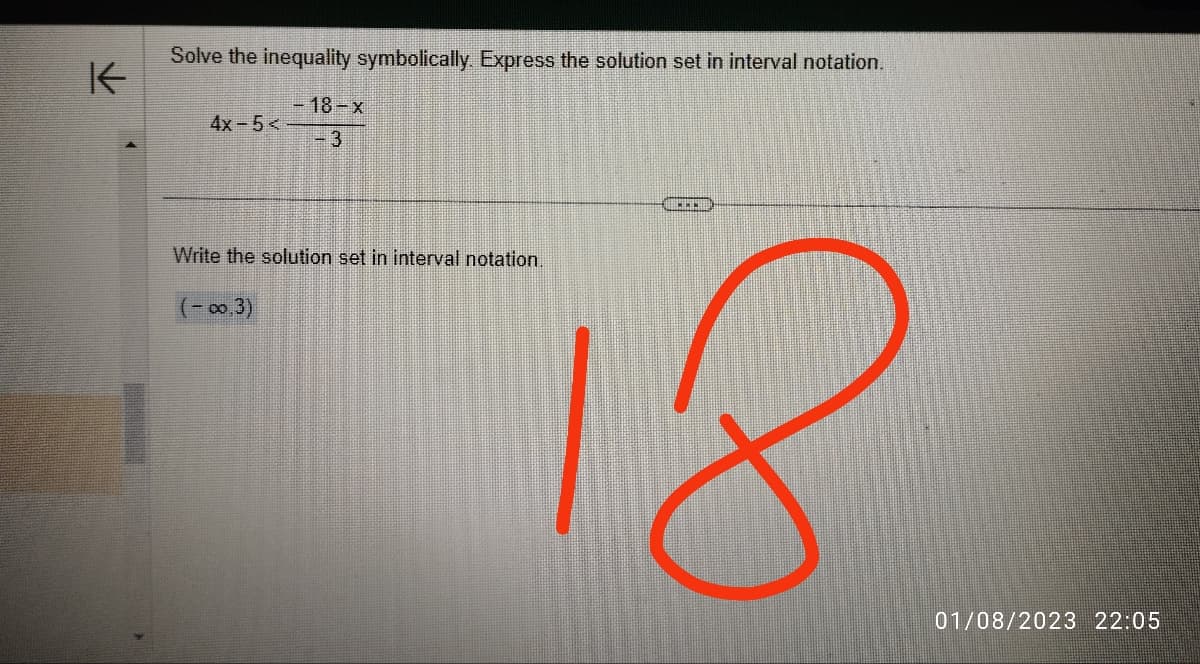 K
Solve the inequality symbolically. Express the solution set in interval notation.
- 18-x
-3
4x-5<
Write the solution set in interval notation.
(-0,3)
....
01/08/2023 22:05