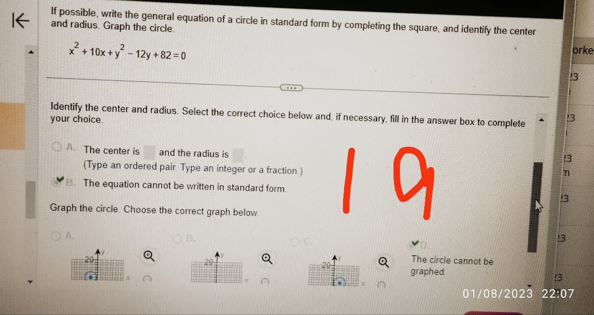 K
If possible, write the general equation of a circle in standard form by completing the square, and identify the center
and radius. Graph the circle.
2
x + 10x + y - 12y +82 = 0
Identify the center and radius. Select the correct choice below and, if necessary, fill in the answer box to complete
your choice.
19
A. The center is and the radius is
(Type an ordered pair. Type an integer or a fraction.)
B. The equation cannot be written in standard form.
Graph the circle. Choose the correct graph below.
A.
OB.
201
DC.
Q
The circle cannot be
graphed.
orke
23
13
13
13
m
01/08/2023 22:07