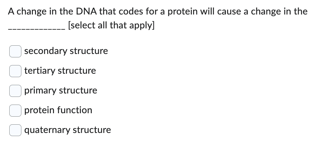 A change in the DNA that codes for a protein will cause a change in the
[select all that apply]
secondary structure
tertiary structure
primary structure
protein function
quaternary structure
