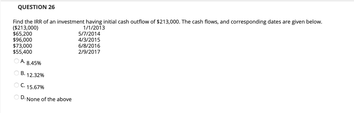 QUESTION 26
Find the IRR of an investment having initial cash outflow of $213,000. The cash flows, and corresponding dates are given below.
($213,000)
1/1/2013
$65,200
$96,000
$73,000
$55,400
A.
B.
8.45%
12.32%
C. 15.67%
D. None of the above
5/7/2014
4/3/2015
6/8/2016
2/9/2017