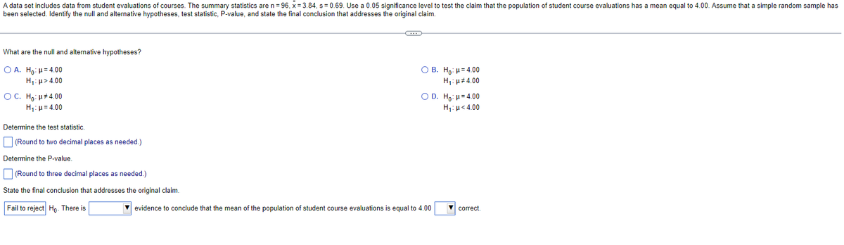 A data set includes data from student evaluations of courses. The summary statistics are n = 96, x= 3.84, s= 0.69. Use a 0.05 significance level to test the claim that the population of student course evaluations has a mean equal to 4.00. Assume that a simple random sample has
been selected. Identify the null and alternative hypotheses, test statistic, P-value, and state the final conclusion that addresses the original claim.
What are the null and alternative hypotheses?
Ο Α. Ηγ: μ = 4.00
Hy:μ > 4.00
O C. Ho: μ#4.00
H₁: =4.00
Determine the test statistic.
(Round to two decimal places as needed.)
Determine the P-value.
(Round to three decimal places as needed.)
State the final conclusion that addresses the original claim.
Fail to reject Ho. There is
G
OB. Ho: μ = 4.00
H₁: μ#4.00
O D. Ho: μ= 4.00
H,:μ < 4.00
✔ evidence to conclude that the mean of the population of student course evaluations is equal to 4.00
▼correct.