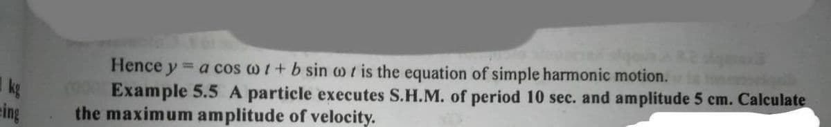 Hence y = a cos w i+ b sin o r is the equation of simple harmonic motion.
Example 5.5 A particle executes S.H.M. of period 10 sec. and amplitude 5 cm. Calculate
the maximum amplitude of velocity.
%3D
kg
eing
